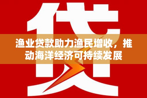 港口渔业贷款助力渔民增收，推动海洋经济可持续发展